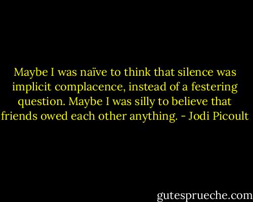 Maybe I was naïve to think that silence was implicit complacence, instead of a festering question. Maybe I was silly to believe that friends owed each other anything. - Jodi Picoult