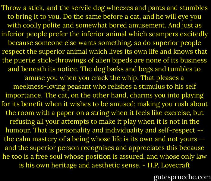 Throw a stick, and the servile dog wheezes and pants and stumbles to bring it to you. Do the same before a cat, and he will eye you with coolly polite and somewhat bored amusement. And just as inferior people prefer the inferior animal which scampers excitedly because someone else wants something, so do superior people respect the superior animal which lives its own life and knows that the puerile stick-throwings of alien bipeds are none of its business and beneath its notice. The dog barks and begs and tumbles to amuse you when you crack the whip. That pleases a meekness-loving peasant who relishes a stimulus to his self importance. The cat, on the other hand, charms you into playing for its benefit when it wishes to be amused; making you rush about the room with a paper on a string when it feels like exercise, but refusing all your attempts to make it play when it is not in the humour. That is personality and individuality and self-respect -- the calm mastery of a being whose life is its own and not yours -- and the superior person recognises and appreciates this because he too is a free soul whose position is assured, and whose only law is his own heritage and aesthetic sense. - H.P. Lovecraft