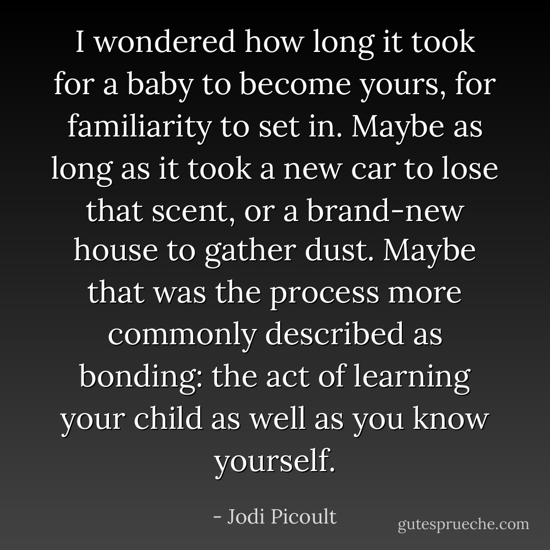 I wondered how long it took for a baby to become yours, for familiarity to set in. Maybe as long as it took a new car to lose that scent, or a brand-new house to gather dust. Maybe that was the process more commonly described as bonding: the act of learning your child as well as you know yourself. - Jodi Picoult