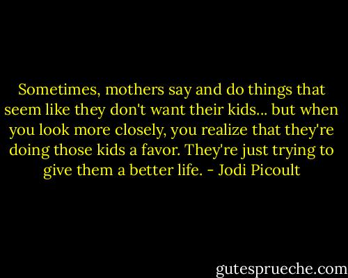 Sometimes, mothers say and do things that seem like they don't want their kids... but when you look more closely, you realize that they're doing those kids a favor. They're just trying to give them a better life. - Jodi Picoult