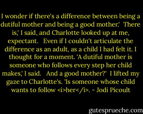 I wonder if there's a difference between being a dutiful mother and being a good mother.'<br /><br />There is,' I said, and Charlotte looked up at me, expectant. <br /><br />Even if I couldn't articulate the difference as an adult, as a child I had felt it. I thought for a moment. 'A dutiful mother is someone who follows every step her child makes,' I said. <br /><br />And a good mother?'<br /><br />I lifted my gaze to Charlotte's. 'Is someone whose child wants to follow <i>her</i>. - Jodi Picoult