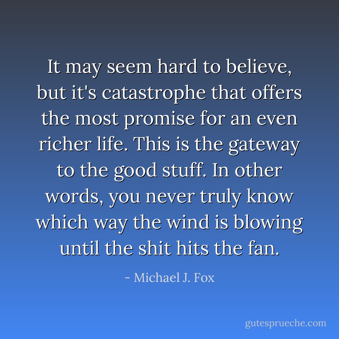 It may seem hard to believe, but it's catastrophe that offers the most promise for an even richer life. This is the gateway to the good stuff. In other words, you never truly know which way the wind is blowing until the shit hits the fan. - Michael J. Fox