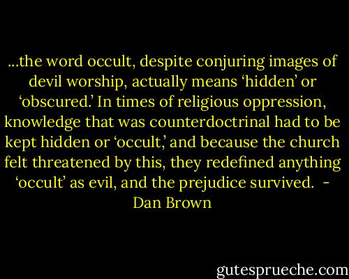 ...the word occult, despite conjuring images of devil worship, actually means ‘hidden’ or ‘obscured.’ In times of religious oppression, knowledge that was counterdoctrinal had to be kept hidden or ‘occult,’ and because the church felt threatened by this, they redefined anything ‘occult’ as evil, and the prejudice survived.  - Dan Brown