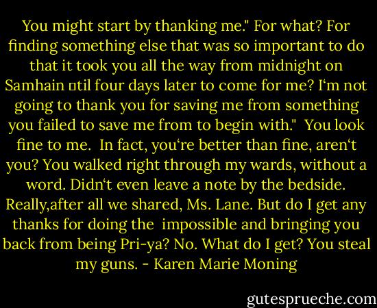 You might start by thanking me."<br />For what? For finding something else that was so important to do that it took you all the way from midnight on Samhain ‗til four days later to come for me? I‘m not going to thank you for saving me from something you failed to save me from to begin with."<br /><br />You look fine to me. <br />In fact, you‘re better than fine, aren‘t you? You walked right through my wards, without a word. Didn‘t even leave a note by the bedside. Really,after all we shared, Ms. Lane. But do I get any thanks for doing the <br />impossible and bringing you back from being Pri-ya? No. What do I get? You steal my guns. - Karen Marie Moning
