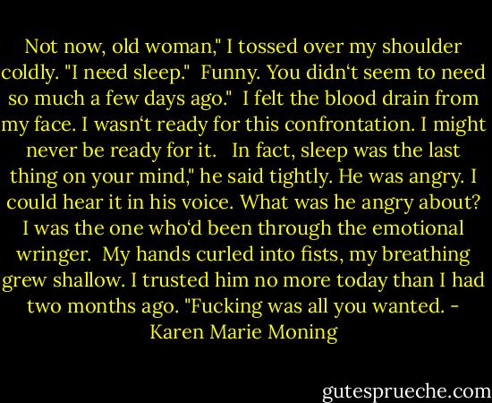 Not now, old woman," I tossed over my shoulder coldly. "I need sleep." <br />Funny. You didn‘t seem to need so much a few days ago." <br />I felt the blood drain from my face. I wasn‘t ready for this confrontation. I might never be ready for it.<br /> <br />In fact, sleep was the last thing on your mind," he said tightly. He was angry. I could hear it in his voice. What was he angry about? I was the one who‘d been through the emotional wringer. <br />My hands curled into fists, my breathing grew shallow. I trusted him no more today than I had two months ago. "Fucking was all you wanted. - Karen Marie Moning