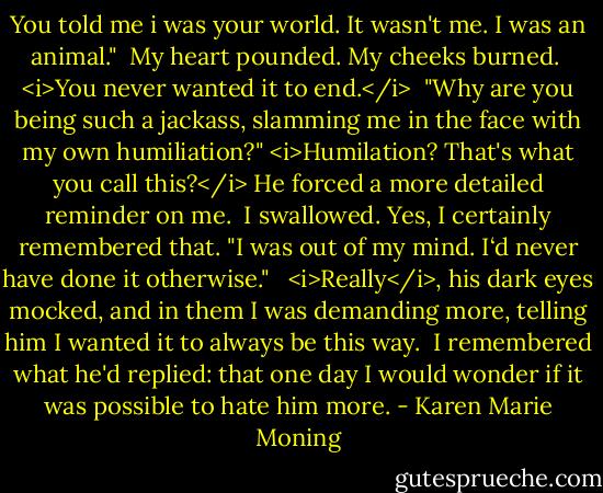You told me i was your world.<br />It wasn't me. I was an animal." <br />My heart pounded. My cheeks burned. <br /><i>You never wanted it to end.</i> <br />"Why are you being such a jackass, slamming me in the face with my own humiliation?"<br /><i>Humilation? That's what you call this?</i> He forced a more detailed reminder on me. <br />I swallowed. Yes, I certainly remembered that. "I was out of my mind. I‘d never have done it otherwise." <br /><br /><i>Really</i>, his dark eyes mocked, and in them I was demanding more, telling him I wanted it to always be this way. <br />I remembered what he'd replied: that one day I would wonder if it was possible to hate him more. - Karen Marie Moning