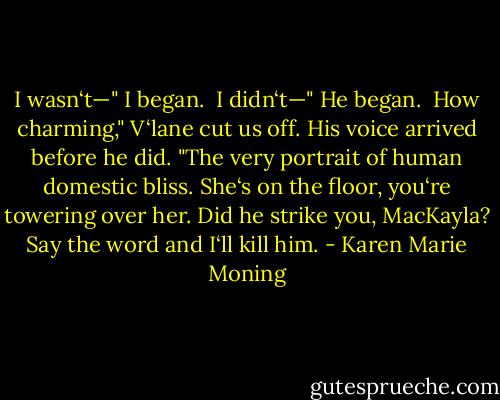I wasn‘t—" I began. <br />I didn‘t—" He began. <br />How charming," V‘lane cut us off. His voice arrived before he did. "The very portrait of human domestic bliss. She‘s on the floor, you‘re towering over her. Did he strike you, MacKayla? Say the word and I‘ll kill him. - Karen Marie Moning