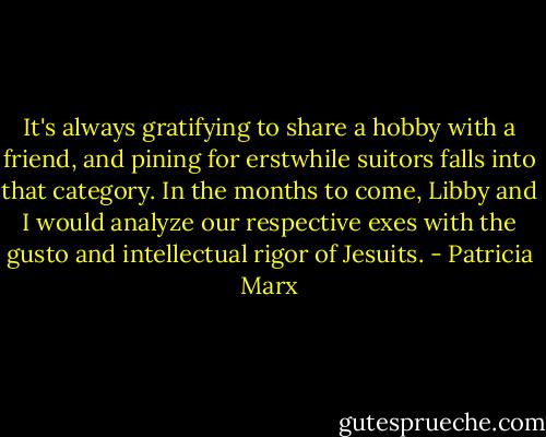 It's always gratifying to share a hobby with a friend, and pining for erstwhile suitors falls into that category. In the months to come, Libby and I would analyze our respective exes with the gusto and intellectual rigor of Jesuits. - Patricia Marx