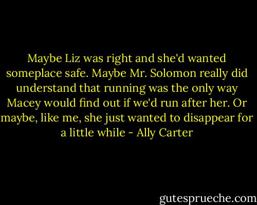 Maybe Liz was right and she'd wanted someplace safe. Maybe Mr. Solomon really did understand that running was the only way Macey would find out if we'd run after her. Or maybe, like me, she just wanted to disappear for a little while - Ally Carter