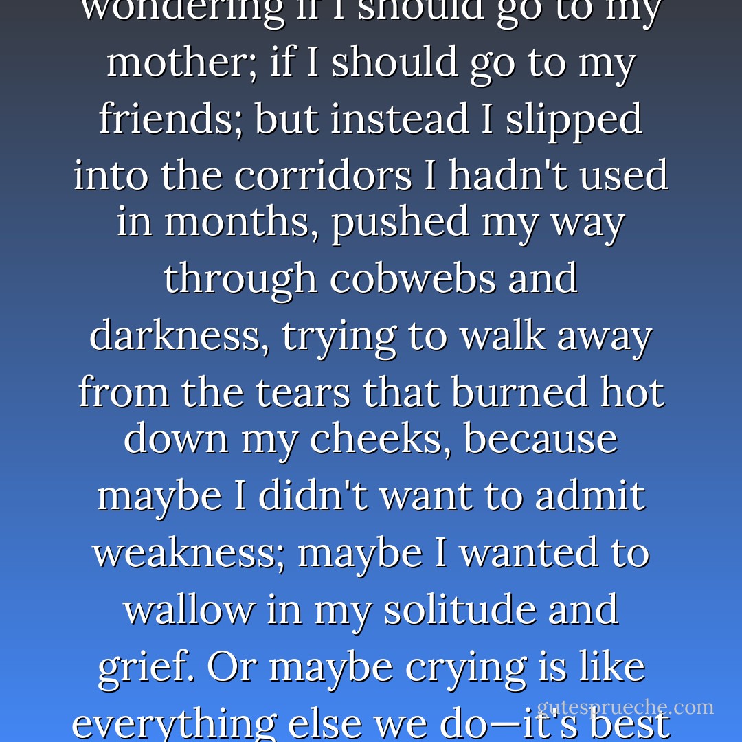 Zach walked away, but I stood there for a long time, wondering if I should go to my mother; if I should go to my friends; but instead I slipped into the corridors I hadn't used in months, pushed my way through cobwebs and darkness, trying to walk away from the tears that burned hot down my cheeks, because maybe I didn't want to admit weakness; maybe I wanted to wallow in my solitude and grief.<br />Or maybe crying is like everything else we do—it's best if you don't get caught. - Ally Carter