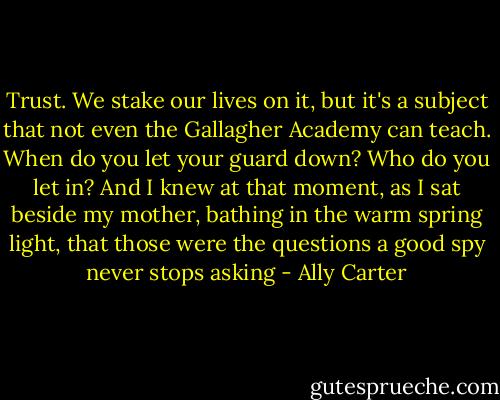 Trust. We stake our lives on it, but it's a subject that not even the Gallagher Academy can teach. When do you let your guard down? Who do you let in? And I knew at that moment, as I sat beside my mother, bathing in the warm spring light, that those were the questions a good spy never stops asking - Ally Carter