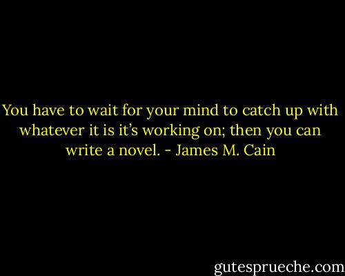 You have to wait for your mind to catch up with whatever it is it’s working on; then you can write a novel. - James M. Cain
