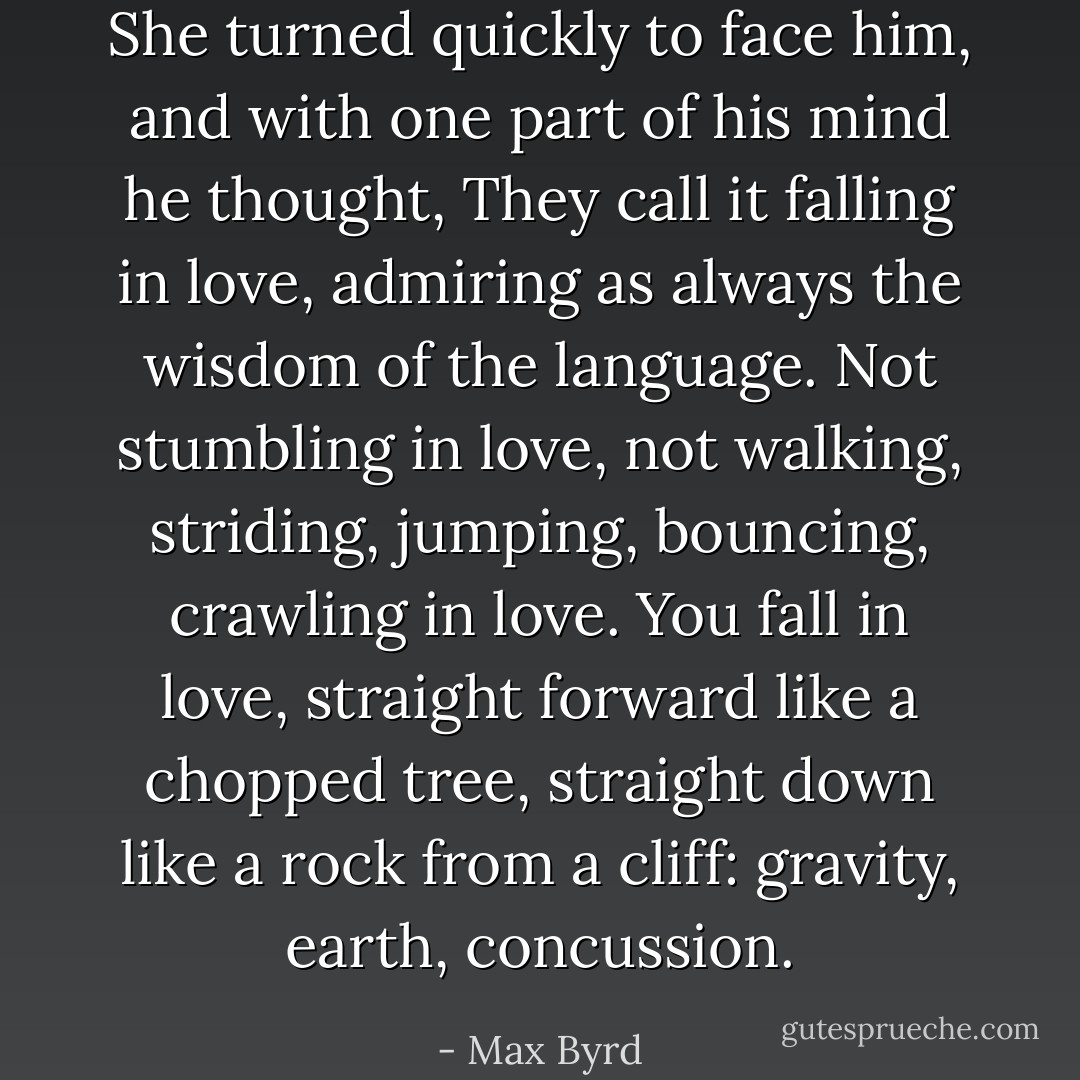 She turned quickly to face him, and with one part of his mind he thought, They call it falling in love, admiring as always the wisdom of the language. Not stumbling in love, not walking, striding, jumping, bouncing, crawling in love. You fall in love, straight forward like a chopped tree, straight down like a rock from a cliff: gravity, earth, concussion. - Max Byrd