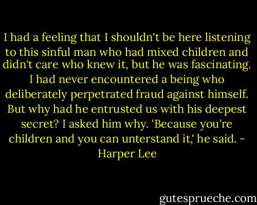 I had a feeling that I shouldn't be here listening to this sinful man who had mixed children and didn't care who knew it, but he was fascinating. I had never encountered a being who deliberately perpetrated fraud against himself. But why had he entrusted us with his deepest secret? I asked him why. 'Because you're children and you can unterstand it,' he said. - Harper Lee