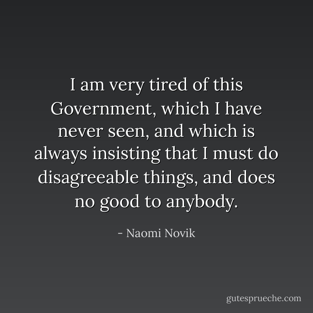 I am very tired of this Government, which I have never seen, and which is always insisting that I must do disagreeable things, and does no good to anybody. - Naomi Novik