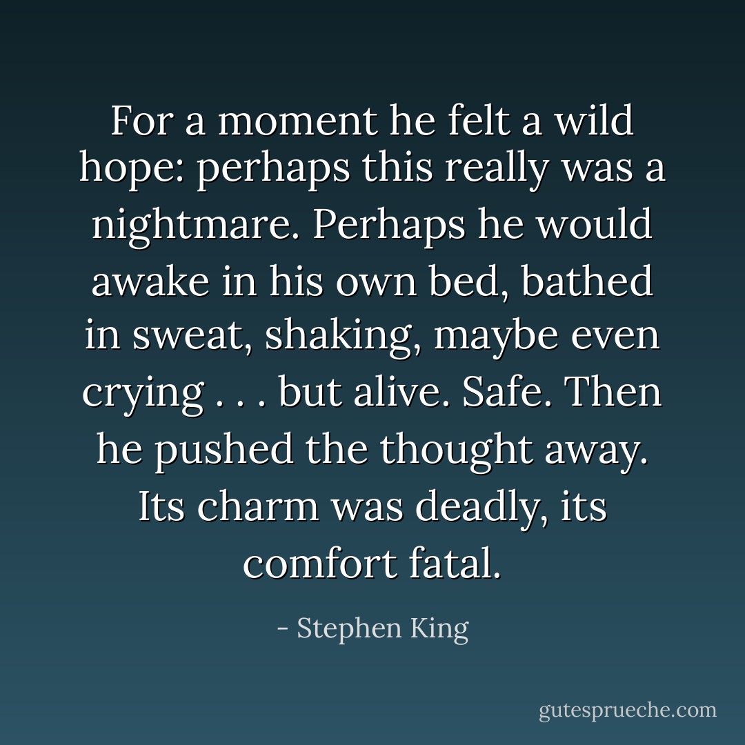 For a moment he felt a wild hope: perhaps this really was a nightmare. Perhaps he would awake in his own bed, bathed in sweat, shaking, maybe even crying . . . but alive. Safe. Then he pushed the thought away. Its charm was deadly, its comfort fatal. - Stephen King