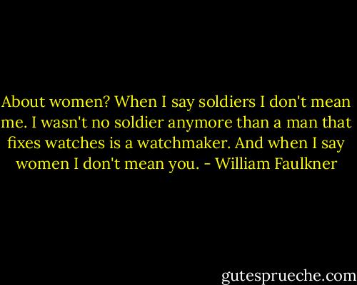 About women? When I say soldiers I don't mean me. I wasn't no soldier anymore than a man that fixes watches is a watchmaker. And when I say women I don't mean you. - William Faulkner