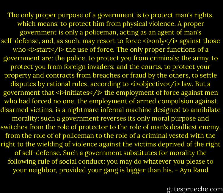 The only proper purpose of a government is to protect man's rights, which means: to protect him from physical violence. A proper government is only a policeman, acting as an agent of man's self-defense, and, as such, may resort to force <i>only</i> against those who <i>start</i> the use of force. The only proper functions of a government are: the police, to protect you from criminals; the army, to protect you from foreign invaders; and the courts, to protect your property and contracts from breaches or fraud by the others, to settle disputes by rational rules, according to <i>objective</i> law. But a government that <i>initiates</i> the employment of force against men who had forced no one, the employment of armed compulsion against disarmed victims, is a nightmare infernal machine designed to annihilate morality: such a government reverses its only moral purpose and switches from the role of protector to the role of man's deadliest enemy, from the role of of policeman to the role of a criminal vested with the right to the wielding of violence against the victims deprived of the right of self-defense. Such a government substitutes for morality the following rule of social conduct: you may do whatever you please to your neighbor, provided your gang is bigger than his. - Ayn Rand