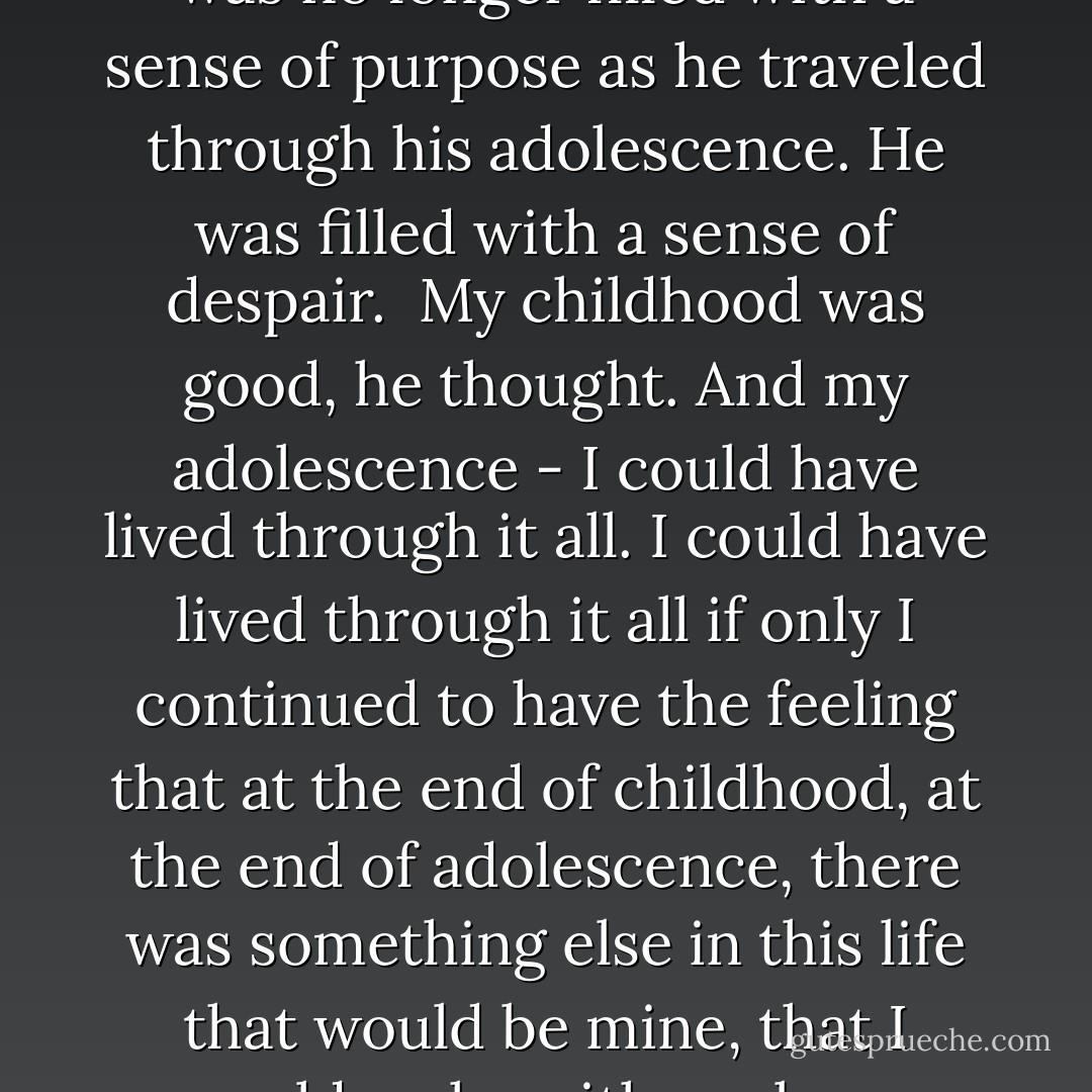 The feeling he had had all his young life - that he was brought on this earth for something special - had not left Alexander, not quite; what it did was dissipate inside him, became translucent in his blood vessels. It no longer pulsed through his body. He was no longer filled with a sense of purpose as he traveled through his adolescence. He was filled with a sense of despair.<br /><br />My childhood was good, he thought. And my adolescence - I could have lived through it all. I could have lived through it all if only I continued to have the feeling that at the end of childhood, at the end of adolescence, there was something else in this life that would be mine, that I could make with my bare hands, and once I had made it, I could say, I did this to my life. I made my life so.<br /><br />Hope.<br /><br />It was gone from Alexander on this sunny crisp Sunday, and the feeling of purpose had vanished, was vanquished in his veins. - Paullina Simons