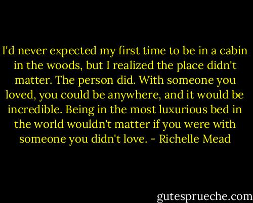 I'd never expected my first time to be in a cabin in the woods, but I realized the place didn't matter. The person did. With someone you loved, you could be anywhere, and it would be incredible. Being in the most luxurious bed in the world wouldn't matter if you were with someone you didn't love. - Richelle Mead