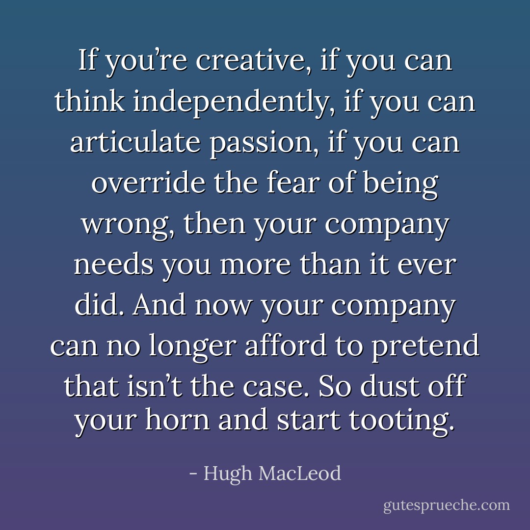 If you’re creative, if you can think independently, if you can articulate passion, if you can override the fear of being wrong, then your company needs you more than it ever did. And now your company can no longer afford to pretend that isn’t the case. So dust off your horn and start tooting. - Hugh MacLeod