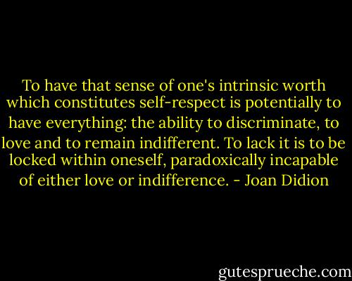 To have that sense of one's intrinsic worth which constitutes self-respect is potentially to have everything: the ability to discriminate, to love and to remain indifferent. To lack it is to be locked within oneself, paradoxically incapable of either love or indifference. - Joan Didion