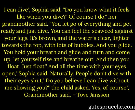 I can dive", Sophia said. "Do you know what it feels like when you dive?"<br />Of course I do," her grandmother said. "You let go of everything and get ready and just dive. You can feel the seaweed against your legs. It's brown, and the water's clear, lighter towards the top, with lots of bubbles. And you glide. You hold your breath and glide and turn and come up, let yourself rise and breathe out. And then you float. Just float."<br />And all the time with your eyes open," Sophia said.<br />Naturally. People don't dive with their eyes shut."<br />Do you believe I can dive without me showing you?" the child asked.<br />Yes, of course", Grandmother said. - Tove Jansson