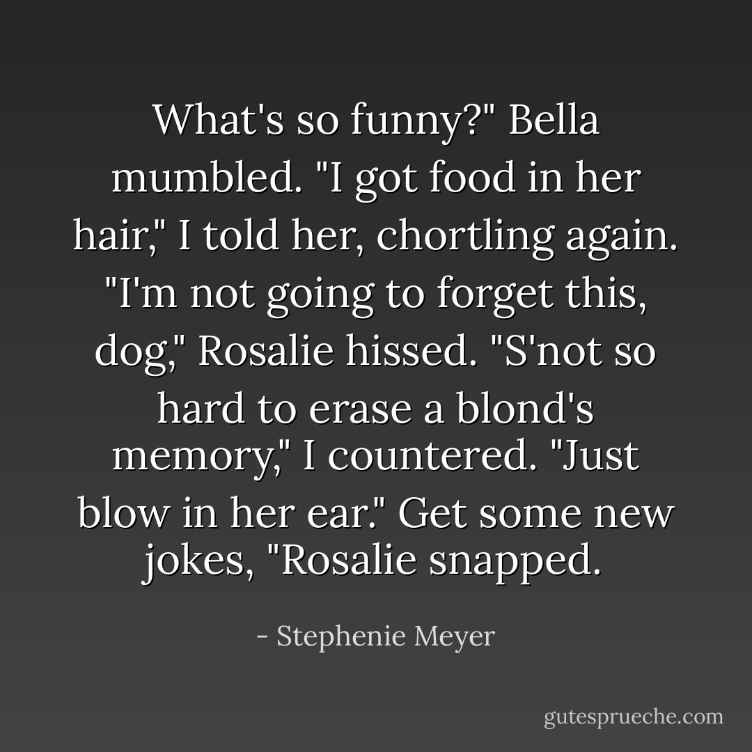 What's so funny?" Bella mumbled.<br />"I got food in her hair," I told her, chortling again.<br />"I'm not going to forget this, dog," Rosalie hissed.<br />"S'not so hard to erase a blond's memory," I countered. "Just blow in her ear."<br />Get some new jokes, "Rosalie snapped. - Stephenie Meyer