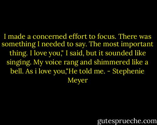 I made a concerned effort to focus. There was something I needed to say. The most important thing.<br />I love you," I said, but it sounded like singing. My voice rang and shimmered like a bell.<br />As i love you,"He told me. - Stephenie Meyer