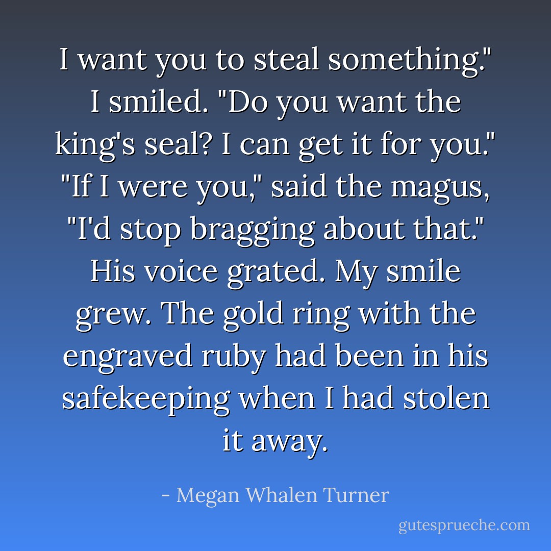 I want you to steal something."<br />I smiled. "Do you want the king's seal? I can get it for you."<br />"If I were you," said the magus, "I'd stop bragging about that." His voice grated.<br />My smile grew. The gold ring with the engraved ruby had been in his safekeeping when I had stolen it away. - Megan Whalen Turner