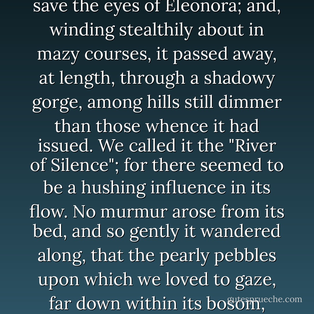From the dim regions beyond the mountains at the upper end of our encircled domain, there crept out a narrow and deep river, brighter than all save the eyes of Eleonora; and, winding stealthily about in mazy courses, it passed away, at length, through a shadowy gorge, among hills still dimmer than those whence it had issued. We called it the "River of Silence"; for there seemed to be a hushing influence in its flow. No murmur arose from its bed, and so gently it wandered along, that the pearly pebbles upon which we loved to gaze, far down within its bosom, stirred not at all, but lay in a motionless content, each in its own old station, shining on gloriously forever. - Edgar Allan Poe