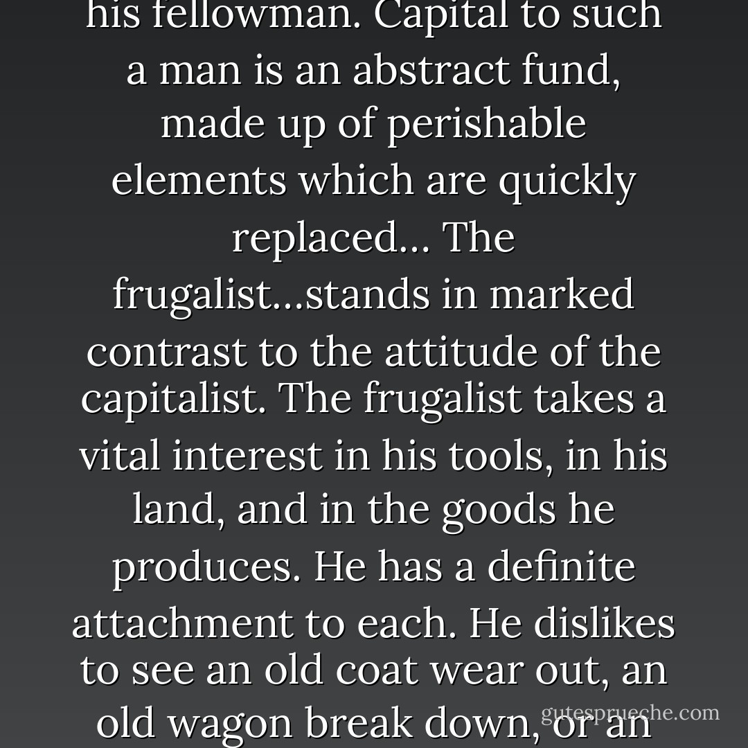 The typical capitalists are lovers of power rather than sensual indulgence, but they have the same tendency to crush and to take tribute that the cruder types of sensualism possess. The discipline of the capitalist is the same as that of the frugalist. He differs from the latter in that he has no regard for the objects through which productive power is acquired. HE does not hesitate to exploit natural resources, lands, dumb animals and even his fellowman. Capital to such a man is an abstract fund, made up of perishable elements which are quickly replaced… The frugalist…stands in marked contrast to the attitude of the capitalist. The frugalist takes a vital interest in his tools, in his land, and in the goods he produces. He has a definite attachment to each. He dislikes to see an old coat wear out, an old wagon break down, or an old horse go lame. He always thinks of concrete things, wants them and nothing else. He desires not land, but a given farm, not horses or cattle and machines, but particular breeds and implements; not shelter, but a home…. He rejects as unworthy what is below standard and despises as luxurious what is above or outside of it. Dominated by activities, he thinks of capital as a means to an end. - Ellen Ruppel Shell