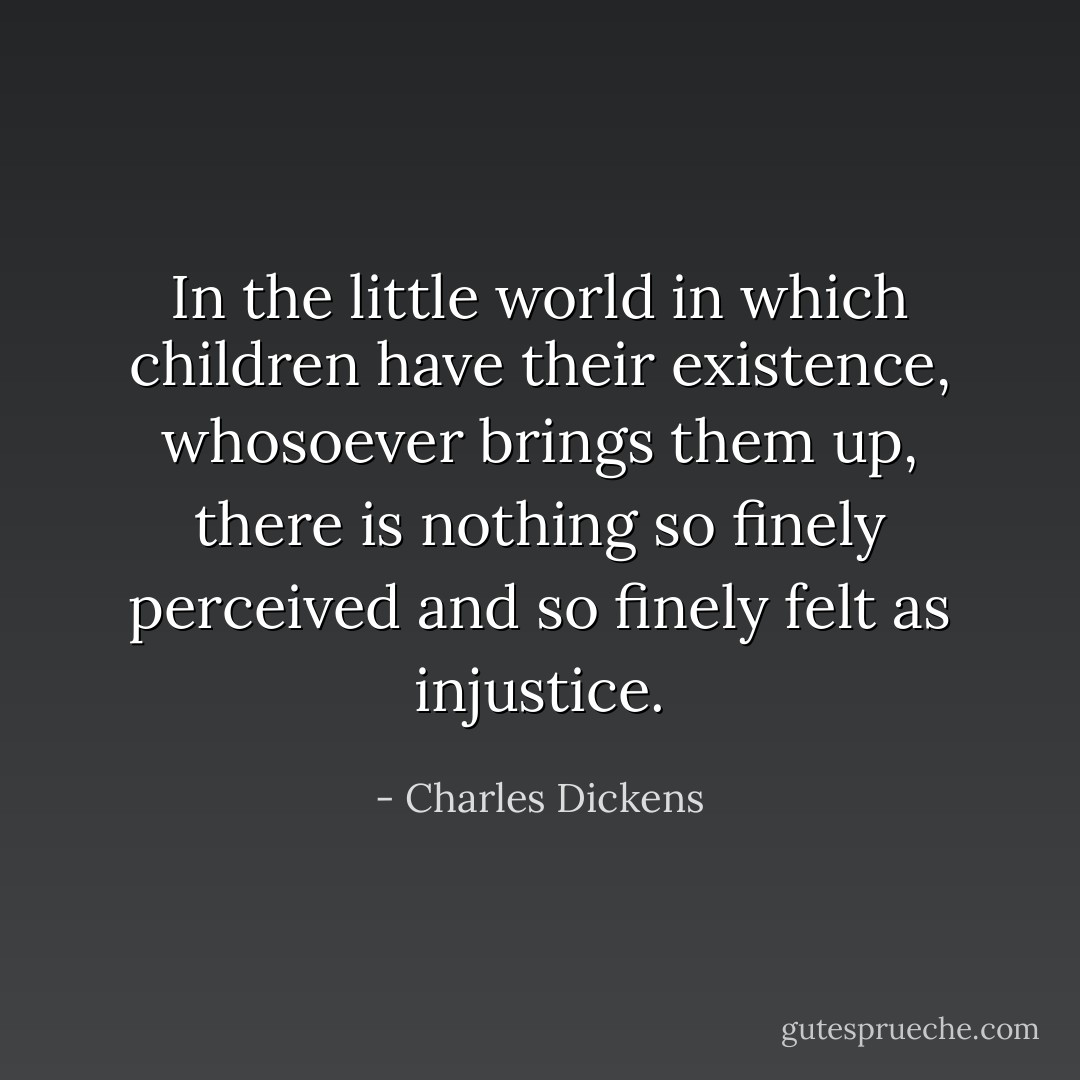 In the little world in which children have their existence, whosoever brings them up, there is nothing so finely perceived and so finely felt as injustice. - Charles Dickens