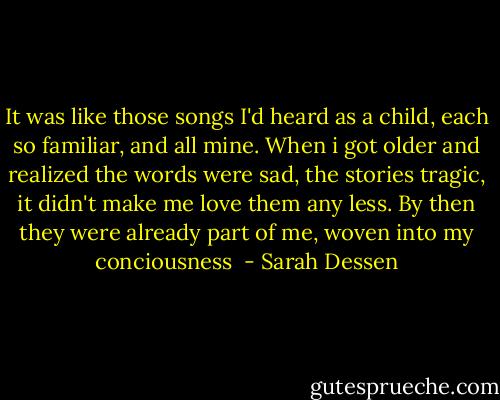 It was like those songs I'd heard as a child, each so familiar, and all mine. When i got older and realized the words were sad, the stories tragic, it didn't make me love them any less. By then they were already part of me, woven into my conciousness  - Sarah Dessen