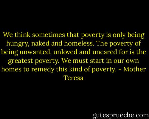 We think sometimes that poverty is only being hungry, naked and homeless. The poverty of being unwanted, unloved and uncared for is the greatest poverty. We must start in our own homes to remedy this kind of poverty. - Mother Teresa