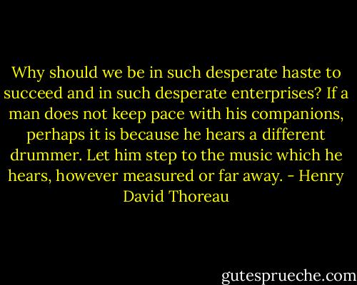 Why should we be in such desperate haste to succeed and in such desperate enterprises? If a man does not keep pace with his companions, perhaps it is because he hears a different drummer. Let him step to the music which he hears, however measured or far away. - Henry David Thoreau