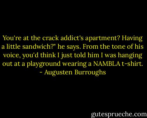 You're at the crack addict's apartment? Having a little sandwich?" he says. From the tone of his voice, you'd think I just told him I was hanging out at a playground wearing a NAMBLA t-shirt. - Augusten Burroughs
