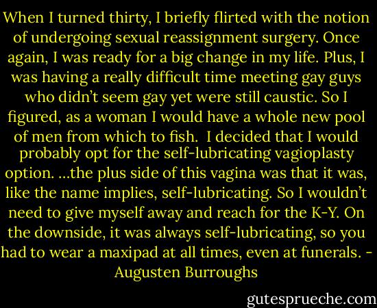 When I turned thirty, I briefly flirted with the notion of undergoing sexual reassignment surgery. Once again, I was ready for a big change in my life. Plus, I was having a really difficult time meeting gay guys who didn’t seem gay yet were still caustic. So I figured, as a woman I would have a whole new pool of men from which to fish.<br /><br />I decided that I would probably opt for the self-lubricating vagioplasty option. …the plus side of this vagina was that it was, like the name implies, self-lubricating. So I wouldn’t need to give myself away and reach for the K-Y. On the downside, it was always self-lubricating, so you had to wear a maxipad at all times, even at funerals. - Augusten Burroughs