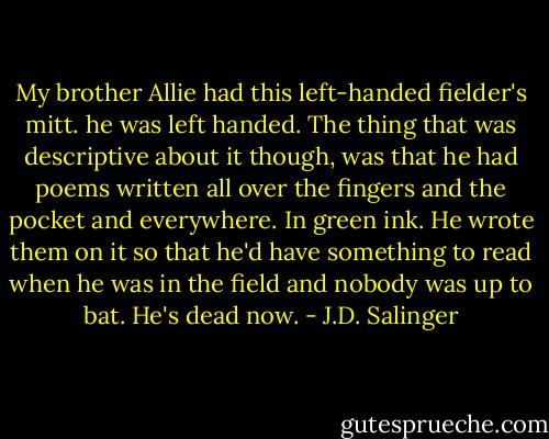 My brother Allie had this left-handed fielder's mitt. he was left handed. The thing that was descriptive about it though, was that he had poems written all over the fingers and the pocket and everywhere. In green ink. He wrote them on it so that he'd have something to read when he was in the field and nobody was up to bat. He's dead now. - J.D. Salinger