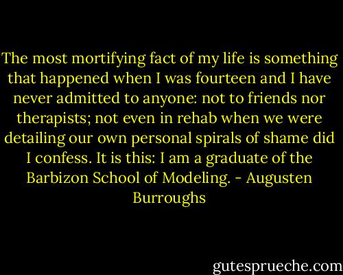 The most mortifying fact of my life is something that happened when I was fourteen and I have never admitted to anyone: not to friends nor therapists; not even in rehab when we were detailing our own personal spirals of shame did I confess. It is this: I am a graduate of the Barbizon School of Modeling. - Augusten Burroughs