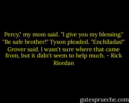 Percy," my mom said. "I give you my blessing."<br />"Be safe brother!" Tyson pleaded.<br />"Enchiladas!" Grover said. I wasn't sure where that came from, but it didn't seem to help much. - Rick Riordan