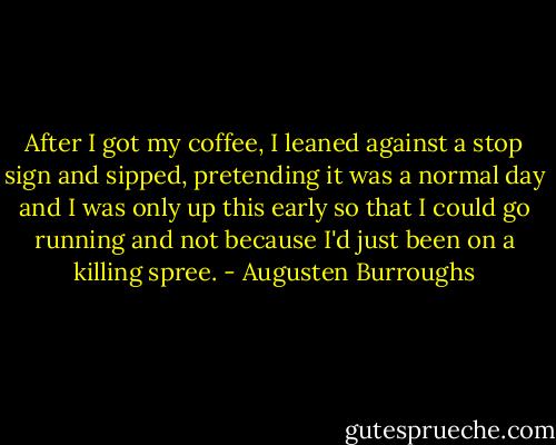After I got my coffee, I leaned against a stop sign and sipped, pretending it was a normal day and I was only up this early so that I could go running and not because I'd just been on a killing spree. - Augusten Burroughs