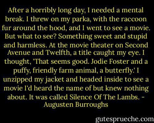 After a horribly long day, I needed a mental break. I threw on my parka, with the raccoon fur around the hood, and I went to see a movie. But what to see? Something sweet and stupid and harmless. At the movie theater on Second Avenue and Twelfth, a title caught my eye. I thought, 'That seems good. Jodie Foster and a puffy, friendly farm animal, a butterfly.' I unzipped my jacket and headed inside to see a movie I'd heard the name of but knew nothing about. It was called Silence Of The Lambs. - Augusten Burroughs
