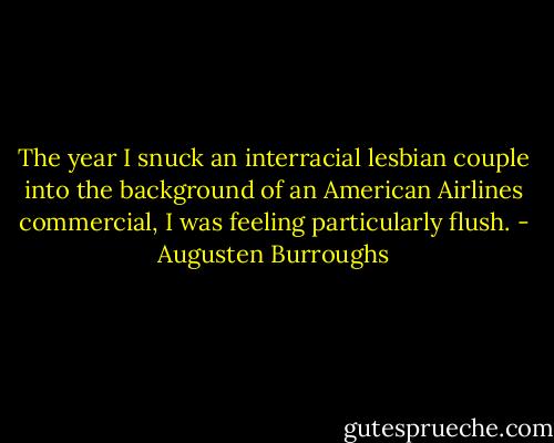 The year I snuck an interracial lesbian couple into the background of an American Airlines commercial, I was feeling particularly flush. - Augusten Burroughs