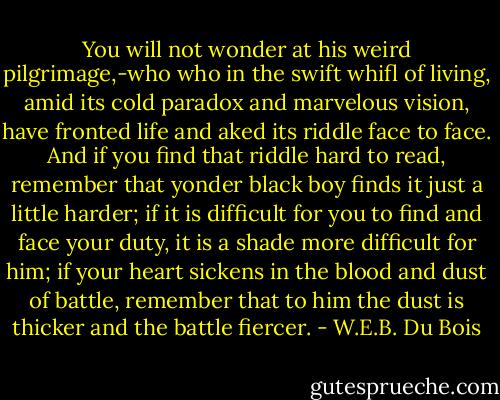 You will not wonder at his weird pilgrimage,-who who in the swift whifl of living, amid its cold paradox and marvelous vision, have fronted life and aked its riddle face to face. And if you find that riddle hard to read, remember that yonder black boy finds it just a little harder; if it is difficult for you to find and face your duty, it is a shade more difficult for him; if your heart sickens in the blood and dust of battle, remember that to him the dust is thicker and the battle fiercer. - W.E.B. Du Bois