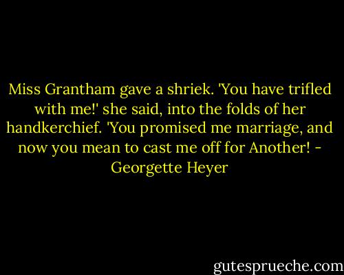 Miss Grantham gave a shriek. 'You have trifled with me!' she said, into the folds of her handkerchief. 'You promised me marriage, and now you mean to cast me off for Another! - Georgette Heyer