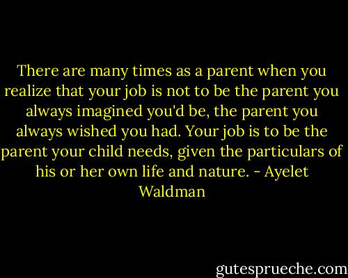 There are many times as a parent when you realize that your job is not to be the parent you always imagined you'd be, the parent you always wished you had. Your job is to be the parent your child needs, given the particulars of his or her own life and nature. - Ayelet Waldman