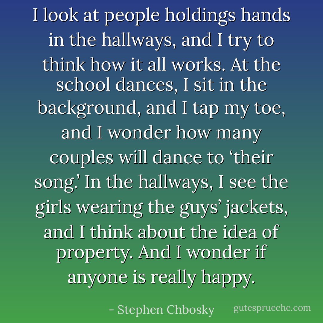 I look at people holdings hands in the hallways, and I try to think how it all works. At the school dances, I sit in the background, and I tap my toe, and I wonder how many couples will dance to ‘their song.’ In the hallways, I see the girls wearing the guys’ jackets, and I think about the idea of property. And I wonder if anyone is really happy. - Stephen Chbosky