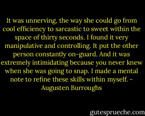 It was unnerving, the way she could go from cool efficiency to sarcastic to sweet within the space of thirty seconds. I found it very manipulative and controlling. It put the other person constantly on-guard. And it was extremely intimidating because you never knew when she was going to snap. I made a mental note to refine these skills within myself. - Augusten Burroughs