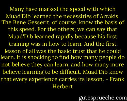 Many have marked the speed with which Muad'Dib learned the necessities of Arrakis. The Bene Gesserit, of course, know the basis of this speed. For the others, we can say that Muad'Dib learned rapidly because his first training was in how to learn. And the first lesson of all was the basic trust that he could learn. It is shocking to find how many people do not believe they can learn, and how many more believe learning to be difficult. Muad'Dib knew that every experience carries its lesson. - Frank Herbert